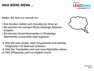 BurdaDirect
WAS WÄRE WENN ...
Seite 5
Stellen Sie sich nun einmal vor:
• Ihre Kunden melden sich freiwillig bei Ihnen an
• Sie könnten mit wenigen Klicks beliebige Aktionen
erstellen
• Sie könnten Email-Abonnenten in WhatsApp-
Abonnenten umwandeln oder ergänzen
 Weil Sie eine simple, stark frequentierte und beliebte
Möglichkeit mit Mehrwert anbieten.
 Weil Sie Trendsetter sind und neue Maßstäbe setzen.
 Weil Whappodo.com! es möglich macht.
powerd by
 