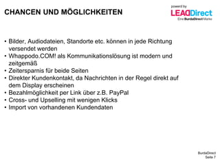 BurdaDirect
CHANCEN UND MÖGLICHKEITEN
Seite 7
• Bilder, Audiodateien, Standorte etc. können in jede Richtung
versendet werden
• Whappodo.COM! als Kommunikationslösung ist modern und
zeitgemäß
• Zeitersparnis für beide Seiten
• Direkter Kundenkontakt, da Nachrichten in der Regel direkt auf
dem Display erscheinen
• Bezahlmöglichkeit per Link über z.B. PayPal
• Cross- und Upselling mit wenigen Klicks
• Import von vorhandenen Kundendaten
powerd by
 