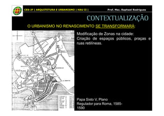 CES-JF | ARQUITETURA E URBANISMO | HAU II | Prof. Msc. Raphael Rodrigues 
CONTEXTUALIZAÇÃO 
O URBANISMO NO RENASCIMENTO SE TRANSFORMARÁ: 
Modificação de Zonas na cidade: 
Criação de espaços públicos, praças e 
ruas retilíneas. 
Papa Sixto V, Plano 
Regulador para Roma, 1585- 
1590 
 