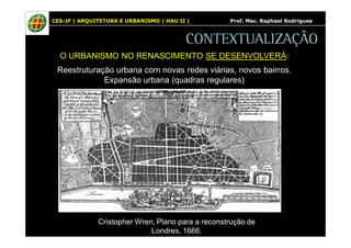 CES-JF | ARQUITETURA E URBANISMO | HAU II | Prof. Msc. Raphael Rodrigues 
CONTEXTUALIZAÇÃO 
O URBANISMO NO RENASCIMENTO SE DESENVOLVERÁ: 
Reestruturação urbana com novas redes viárias, novos bairros. 
Expansão urbana (quadras regulares) 
Cristopher Wren, Plano para a reconstrução de 
Londres, 1666. 
 