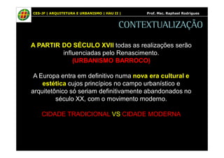 CES-JF | ARQUITETURA E URBANISMO | HAU II | Prof. Msc. Raphael Rodrigues 
CONTEXTUALIZAÇÃO 
A PARTIR DO SÉCULO XVII todas as realizações serão 
influenciadas pelo Renascimento. 
(URBANISMO BARROCO) 
A Europa entra em definitivo numa nova era cultural e 
estética cujos princípios no campo urbanístico e 
arquitetônico só seriam definitivamente abandonados no 
século XX, com o movimento moderno. 
CIDADE TRADICIONAL VS CIDADE MODERNA 
 