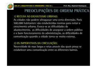 CES-JF | ARQUITETURA E URBANISMO | HAU II | Prof. Msc. Raphael Rodrigues 
PREOCUPAÇÕES DE ORDEM PRÁTICA 
1) RECUSA AO GIGANTISMO URBANO: 
As cidades não podem ultrapassar uma certa dimensão. Paris 
500.000 habitantes: são estabelecidas normas para evitar o 
crescimento urbano. Evoca-se as dificuldades de 
abastecimento, as dificuldades de assegurar a ordem pública 
e o bom funcionamento da administração, as dificuldades de 
comunicação quando a cidade torna-se muito extensa. 
2) OS IMPERATIVOS DA CIRCULAÇÃO: 
Necessidade de ruas largas e retas através das quais possa se 
estabelecer uma comunicação entre os diferentes bairros. 
 