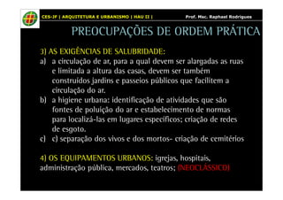 CES-JF | ARQUITETURA E URBANISMO | HAU II | Prof. Msc. Raphael Rodrigues 
PREOCUPAÇÕES DE ORDEM PRÁTICA 
3) AS EXIGÊNCIAS DE SALUBRIDADE: 
a) a circulação de ar, para a qual devem ser alargadas as ruas 
e limitada a altura das casas, devem ser também 
construídos jardins e passeios públicos que facilitem a 
circulação do ar. 
b) a higiene urbana: identificação de atividades que são 
fontes de poluição do ar e estabelecimento de normas 
para localizá-las em lugares específicos; criação de redes 
de esgoto. 
c) c) separação dos vivos e dos mortos- criação de cemitérios 
4) OS EQUIPAMENTOS URBANOS: igrejas, hospitais, 
administração pública, mercados, teatros; (NEOCLÁSSICO) 
 