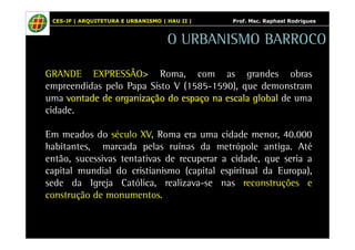 CES-JF | ARQUITETURA E URBANISMO | HAU II | Prof. Msc. Raphael Rodrigues 
O URBANISMO BARROCO 
GRANDE EXPRESSÃO> Roma, com as grandes obras 
empreendidas pelo Papa Sisto V (1585-1590), que demonstram 
uma vvvvoooonnnnttttaaaaddddeeee ddddeeee oooorrrrggggaaaannnniiiizzzzaaaaççççããããoooo ddddoooo eeeessssppppaaaaççççoooo nnnnaaaa eeeessssccccaaaallllaaaa gggglllloooobbbbaaaallll de uma 
cidade. 
Em meados do século XV, Roma era uma cidade menor, 40.000 
habitantes, marcada pelas ruínas da metrópole antiga. Até 
então, sucessivas tentativas de recuperar a cidade, que seria a 
capital mundial do cristianismo (capital espiritual da Europa), 
sede da Igreja Católica, realizava-se nas reconstruções e 
construção de monumentos. 
 