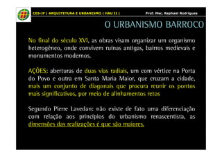 CES-JF | ARQUITETURA E URBANISMO | HAU II | Prof. Msc. Raphael Rodrigues 
O URBANISMO BARROCO 
No final do século XVI, as obras visam organizar um organismo 
heterogêneo, onde convivem ruínas antigas, bairros medievais e 
monumentos modernos. 
AÇÕES: aberturas de duas vias radiais, um com vértice na Porta 
do Povo e outra em Santa Maria Maior, que cruzam a cidade, 
mais um conjunto de diagonais que procura reunir os pontos 
mais significativos, por meio de alinhamentos retos 
Segundo Pierre Lavedan: não existe de fato uma diferenciação 
com relação aos princípios do urbanismo renascentista, as 
dimensões das realizações é que são maiores. 
 