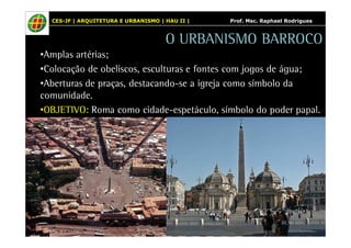 CES-JF | ARQUITETURA E URBANISMO | HAU II | Prof. Msc. Raphael Rodrigues 
O URBANISMO BARROCO 
•Amplas artérias; 
•Colocação de obeliscos, esculturas e fontes com jogos de água; 
•Aberturas de praças, destacando-se a igreja como símbolo da 
comunidade. 
•OBJETIVO: Roma como cidade-espetáculo, símbolo do poder papal. 
 