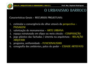 CES-JF | ARQUITETURA E URBANISMO | HAU II | Prof. Msc. Raphael Rodrigues 
O URBANISMO BARROCO 
Características Gerais – RECURSOS PROJETUAIS: 
1. estimular a convergência do olhar através da perspectiva - 
PAISAGEM 
2. valorização de monumentos – ARTE URBANA 
3. espaço estruturado em elipse ou meio círculo - COMPOSIÇÃO 
4. jogo plástico das fachadas / simetria na arquitetura – RELAÇÃO 
ARQ/CIDD 
5. programa, uniformidade - FUNCIONALISMO 
6. cenografia dos ambientes, palco do poder – CIDADE ARTEFATO 
 