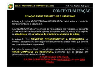 CES-JF | ARQUITETURA E URBANISMO | HAU II | Prof. Msc. Raphael Rodrigues 
CONTEXTUALIZAÇÃO 
RELAÇÃO ENTRE ARQUITETURA E URBANISMO 
A integração entre ARQUITETURA e URBANÍSTICA existirá desde o início do 
Renascimento até o século XIX. 
A ARQUITETURA absorve primeiro os novas ideais nas realizações, enquanto 
o URBANISMO se desenvolve apenas em termos teóricos, desde a concepção 
da cidade ideal até os tratados de arquitetura e desenho da cidade. 
A aplicação dos PRINCÍPIOS RENASCENTISTAS À URBANÍSTICA foi 
limitada, estabelecia na concepção intelectual de uma cidade ideal, que deveria 
ser projetada sobre o espaço real. 
Por falta de aparato técnico, nas cidades medievais existentes, opta-se por 
TRANSFORMAÇÕES DE RENOVAÇÃO, permitindo que se coloque em 
prática ao menos certos princípios: 
A RETIFICAÇÃO DAS RUAS, 
E A SUA CONVERGÊNCIA PARA UM EDIFÍCIO, ou para UMA 
PRAÇA 
 