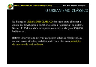 CES-JF | ARQUITETURA E URBANISMO | HAU II | Prof. Msc. Raphael Rodrigues 
O URBANISMO CLÁSSICO 
Na França o URBANISMO CLÁSSICO fez tudo para eliminar a 
cidade medieval, pois a questiona sobre a "ausência" de ordem. 
No século XVI, a cidade ultrapassa os muros e chega a 300.000 
habitantes. 
Reflete uma vontade de criar conjuntos urbanos completos, ou 
mesmo novas cidades, perfeitamente coerentes com princípios 
de ordem e de racionalismo. 
 