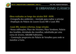 CES-JF | ARQUITETURA E URBANISMO | HAU II | Prof. Msc. Raphael Rodrigues 
O URBANISMO CLÁSSICO 
Obras realizadas ao longo dos séculos XVII –XVIII: 
-Cenografia dos ambientes - montada para exaltar o príncipe 
-Ampliação do Palácio do Louvre (Louis XIII e Louis XIV) 
-Louis XIV, maiores reformas, longo reinado: 
-Novas edificações, Place des Victoires, Place Vendome, Palácio 
dos Invalides, derrubada das muralhas, substituída por uma 
coroa de árvores, 500.000 habitantes. 
- Construção progressiva do Palácio de Versalhes para onde se 
transfere a Corte. 
 
