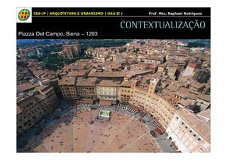 CES-JF | ARQUITETURA E URBANISMO | HAU II | Prof. Msc. Raphael Rodrigues 
Piazza Del Campo, Siena – 1293 
CONTEXTUALIZAÇÃO 
 