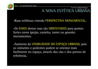 HHHHAAAAUUUU IIIIIIII – PPPPoooorrrr uuuummmmaaaa HHHHiiiissssttttóóóórrrriiiiaaaa ddddaaaassss TTTTeeeeoooorrrriiiiaaaassss 
PPPPrrrrooooffff.... MMMMsssscccc.... RRRRaaaapppphhhhaaaaeeeellll RRRRooooddddrrrriiiigggguuuueeeessss 
A NOVA ESTÉTICA URBANA 
-Ruas retilíneas criando PERSPECTIVA MONUMENTAL. 
-Os EIXOS destas ruas são ORIENTADOS para pontos 
fortes como igrejas, castelos, torres ou grandes 
monumentos. 
-Aumento da VISIBILIDADE DO ESPAÇO URBANO, pois 
os visitantes e pedestres podem se orientar mais 
facilmente no espaço, através das vias e dos pontos de 
referência. 
 