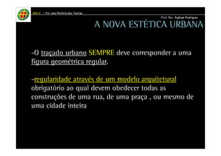 HHHHAAAAUUUU IIIIIIII – PPPPoooorrrr uuuummmmaaaa HHHHiiiissssttttóóóórrrriiiiaaaa ddddaaaassss TTTTeeeeoooorrrriiiiaaaassss 
PPPPrrrrooooffff.... MMMMsssscccc.... RRRRaaaapppphhhhaaaaeeeellll RRRRooooddddrrrriiiigggguuuueeeessss 
A NOVA ESTÉTICA URBANA 
-O traçado urbano SEMPRE deve corresponder a uma 
figura geométrica regular. 
-regularidade através de um modelo arquitetural 
obrigatório ao qual devem obedecer todas as 
construções de uma rua, de uma praça , ou mesmo de 
uma cidade inteira. 
 