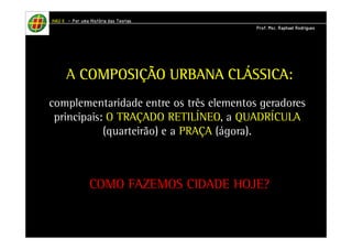 HHHHAAAAUUUU IIIIIIII – PPPPoooorrrr uuuummmmaaaa HHHHiiiissssttttóóóórrrriiiiaaaa ddddaaaassss TTTTeeeeoooorrrriiiiaaaassss 
PPPPrrrrooooffff.... MMMMsssscccc.... RRRRaaaapppphhhhaaaaeeeellll RRRRooooddddrrrriiiigggguuuueeeessss 
A CCCCOOOOMMMMPPPPOOOOSSSSIIIIÇÇÇÇÃÃÃÃOOOO UUUURRRRBBBBAAAANNNNAAAA CCCCLLLLÁÁÁÁSSSSSSSSIIIICCCCAAAA: 
complementaridade entre os três elementos geradores 
principais: O TRAÇADO RETILÍNEO, a QUADRÍCULA 
(quarteirão) e a PRAÇA (ágora). 
COMO FAZEMOS CIDADE HOJE? 
 