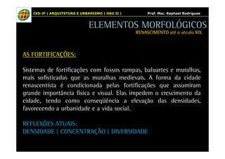 CES-JF | ARQUITETURA E URBANISMO | HAU II | Prof. Msc. Raphael Rodrigues 
AS FORTIFICAÇÕES: 
ELEMENTOS MORFOLÓGICOS 
RENASCIMENTO RRREEENNNAAASSSCCCIIIMMMEEENNNTTTOOO aaaattttéééé oooo ssssééééccccuuuulllloooo XXXXIIIIXXXX.... 
Sistemas de fortificações com fossos rampas, baluartes e muralhas, 
mais sofisticadas que as muralhas medievais. A forma da cidade 
renascentista é condicionada pelas fortificações que assumiram 
grande importância física e visual. Elas impedem o crescimento da 
cidade, tendo como conseqüência a elevação das densidades, 
favorecendo a urbanidade e a vida social. 
REFLEXÕES ATUAIS: 
DENSIDADE | CONCENTRAÇÃO | DIVERSIDADE 
 