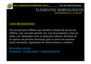 CES-JF | ARQUITETURA E URBANISMO | HAU II | Prof. Msc. Raphael Rodrigues 
A RUA RENASCENTISTA 
ELEMENTOS MORFOLÓGICOS 
RENASCIMENTO RRREEENNNAAASSSCCCIIIMMMEEENNNTTTOOO aaaattttéééé oooo ssssééééccccuuuulllloooo XXXXIIIIXXXX.... 
terá um percurso retilíneo, que mantém a função de acesso aos 
edifícios, mas será pela primeira vez, eixo de perspectiva, traço de 
união e de valorização entre os elementos urbanos. Ela deixa de 
ser apenas um percurso funcional, para se tornar um percurso 
visual, decorativo, organizador de efeitos cênicos e estéticos. 
REFLEXÕES ATUAIS: 
PAISAGEM | LEGIBILIDADE | IMAGEABILIDADE 
 