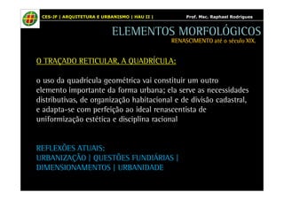 CES-JF | ARQUITETURA E URBANISMO | HAU II | Prof. Msc. Raphael Rodrigues 
ELEMENTOS MORFOLÓGICOS 
RENASCIMENTO RRREEENNNAAASSSCCCIIIMMMEEENNNTTTOOO aaaattttéééé oooo ssssééééccccuuuulllloooo XXXXIIIIXXXX.... 
O TRAÇADO RETICULAR, A QUADRÍCULA: 
o uso da quadrícula geométrica vai constituir um outro 
elemento importante da forma urbana; ela serve as necessidades 
distributivas, de organização habitacional e de divisão cadastral, 
e adapta-se com perfeição ao ideal renascentista de 
uniformização estética e disciplina racional 
REFLEXÕES ATUAIS: 
URBANIZAÇÃO | QUESTÕES FUNDIÁRIAS | 
DIMENSIONAMENTOS | URBANIDADE 
 