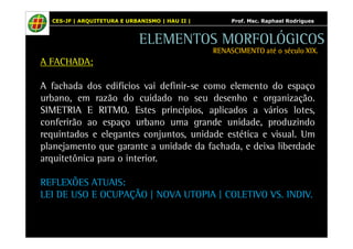 CES-JF | ARQUITETURA E URBANISMO | HAU II | Prof. Msc. Raphael Rodrigues 
A FACHADA: 
ELEMENTOS MORFOLÓGICOS 
RENASCIMENTO RRREEENNNAAASSSCCCIIIMMMEEENNNTTTOOO aaaattttéééé oooo ssssééééccccuuuulllloooo XXXXIIIIXXXX.... 
A fachada dos edifícios vai definir-se como elemento do espaço 
urbano, em razão do cuidado no seu desenho e organização. 
SIMETRIA E RITMO. Estes princípios, aplicados a vários lotes, 
conferirão ao espaço urbano uma grande unidade, produzindo 
requintados e elegantes conjuntos, unidade estética e visual. Um 
planejamento que garante a unidade da fachada, e deixa liberdade 
arquitetônica para o interior. 
REFLEXÕES ATUAIS: 
LEI DE USO E OCUPAÇÃO | NOVA UTOPIA | COLETIVO VS. INDIV. 
 