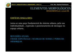 CES-JF | ARQUITETURA E URBANISMO | HAU II | Prof. Msc. Raphael Rodrigues 
ELEMENTOS MORFOLÓGICOS 
EDIFÍCIOS SINGULARES: 
RENASCIMENTO RRREEENNNAAASSSCCCIIIMMMEEENNNTTTOOO aaaattttéééé oooo ssssééééccccuuuulllloooo XXXXIIIIXXXX.... 
torna-se uma peça fundamental do sistema urbano, pela sua 
individualidade , expressão e posicionamento de destaque no 
espaço urbano. 
REFLEXÕES ATUAIS: 
CIDADE ESPETÁCULO | ACUMULO DE ICONES | PERDA DA 
HIERARQUIA 
 