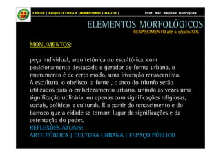 CES-JF | ARQUITETURA E URBANISMO | HAU II | Prof. Msc. Raphael Rodrigues 
MONUMENTOS: 
ELEMENTOS MORFOLÓGICOS 
RENASCIMENTO RRREEENNNAAASSSCCCIIIMMMEEENNNTTTOOO aaaattttéééé oooo ssssééééccccuuuulllloooo XXXXIIIIXXXX.... 
peça individual, arquitetônica ou escultórica, com 
posicionamento destacado e gerador de forma urbana, o 
monumento é de certo modo, uma invenção renascentista. 
A escultura, o obelisco, a fonte , o arco do triunfo serão 
utilizados para o embelezamento urbano, unindo as vezes uma 
significação utilitária, ou apenas com significações religiosas, 
sociais, políticas e culturais. É a partir do renascimento e do 
barroco que a cidade se tornam lugar de significações e da 
ostentação do poder. 
REFLEXÕES ATUAIS: 
ARTE PÚBLICA | CULTURA URBANA | ESPAÇO PÚBLICO 
 