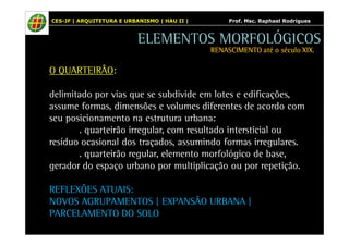 CES-JF | ARQUITETURA E URBANISMO | HAU II | Prof. Msc. Raphael Rodrigues 
O QUARTEIRÃO: 
ELEMENTOS MORFOLÓGICOS 
RENASCIMENTO RRREEENNNAAASSSCCCIIIMMMEEENNNTTTOOO aaaattttéééé oooo ssssééééccccuuuulllloooo XXXXIIIIXXXX.... 
delimitado por vias que se subdivide em lotes e edificações, 
assume formas, dimensões e volumes diferentes de acordo com 
seu posicionamento na estrutura urbana: 
. quarteirão irregular, com resultado intersticial ou 
resíduo ocasional dos traçados, assumindo formas irregulares. 
. quarteirão regular, elemento morfológico de base, 
gerador do espaço urbano por multiplicação ou por repetição. 
REFLEXÕES ATUAIS: 
NOVOS AGRUPAMENTOS | EXPANSÃO URBANA | 
PARCELAMENTO DO SOLO 
 