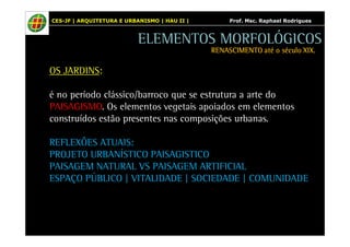 CES-JF | ARQUITETURA E URBANISMO | HAU II | Prof. Msc. Raphael Rodrigues 
OS JARDINS: 
ELEMENTOS MORFOLÓGICOS 
RENASCIMENTO RRREEENNNAAASSSCCCIIIMMMEEENNNTTTOOO aaaattttéééé oooo ssssééééccccuuuulllloooo XXXXIIIIXXXX.... 
é no período clássico/barroco que se estrutura a arte do 
PAISAGISMO. Os elementos vegetais apoiados em elementos 
construídos estão presentes nas composições urbanas. 
REFLEXÕES ATUAIS: 
PROJETO URBANÍSTICO PAISAGISTICO 
PAISAGEM NATURAL VS PAISAGEM ARTIFICIAL 
ESPAÇO PÚBLICO | VITALIDADE | SOCIEDADE | COMUNIDADE 
