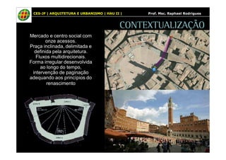 CES-JF | ARQUITETURA E URBANISMO | HAU II | Prof. Msc. Raphael Rodrigues 
CONTEXTUALIZAÇÃO 
Mercado e centro social com 
onze acessos. 
Praça inclinada, delimitada e 
definida pela arquitetura. 
Fluxos multidirecionais. 
Forma irregular desenvolvida 
ao longo do tempo, 
intervenção de paginação 
adequando aos princípios do 
renascimento 
 
