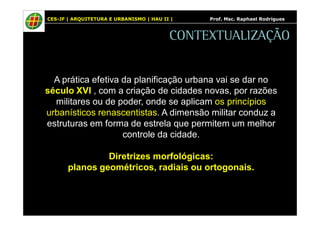 CES-JF | ARQUITETURA E URBANISMO | HAU II | Prof. Msc. Raphael Rodrigues 
CONTEXTUALIZAÇÃO 
A prática efetiva da planificação urbana vai se dar no 
século XVI , com a criação de cidades novas, por razões 
militares ou de poder, onde se aplicam os princípios 
urbanísticos renascentistas. A dimensão militar conduz a 
estruturas em forma de estrela que permitem um melhor 
controle da cidade. 
Diretrizes morfológicas: 
planos geométricos, radiais ou ortogonais. 
 