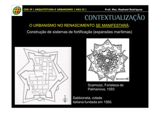 CES-JF | ARQUITETURA E URBANISMO | HAU II | Prof. Msc. Raphael Rodrigues 
CONTEXTUALIZAÇÃO 
O URBANISMO NO RENASCIMENTO SE MANIFESTARÁ: 
Construção de sistemas de fortificação (expansões marítimas) 
Scamozzi, Fortaleza de 
Palmanova, 1593 
Sabbioneta, cidade 
italiana fundada em 1560. 
 