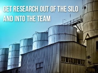 get research out of the silo
and into the team
 
