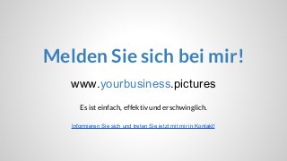 www.yourbusiness.pictures
Melden Sie sich bei mir!
Es ist einfach, effektiv und erschwinglich.
Informieren Sie sich und treten Sie jetzt mit mir in Kontakt!
 
