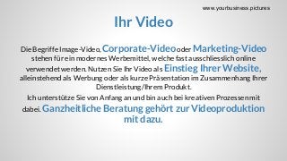 Ihr Video
Die Begriffe Image-Video, Corporate-Videooder Marketing-Video
stehen für ein modernes Werbemittel, welche fast ausschliesslich online
verwendet werden. Nutzen Sie Ihr Video als Einstieg Ihrer Website,
alleinstehend als Werbung oder als kurze Präsentation im Zusammenhang Ihrer
Dienstleistung/Ihrem Produkt.
Ich unterstütze Sie von Anfang an und bin auch bei kreativen Prozessen mit
dabei. Ganzheitliche Beratung gehört zur Videoproduktion
mit dazu.
www.yourbusiness.pictures
 