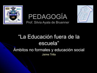 PEDAGOGÍA Prof. Silvia Ayala de Bruenner “ La Educación fuera de la escuela” Ámbitos no formales y educación social Jaime Trilla 