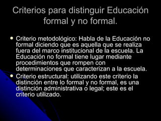 Criterios para distinguir Educación formal y no formal. Criterio metodológico: Habla de la Educación no formal diciendo que es aquella que se realiza fuera del marco institucional de la escuela. La Educación no formal tiene lugar mediante procedimientos que rompen con determinaciones que caracterizan a la escuela. Criterio estructural: utilizando este criterio la distinción entre lo formal y no formal, es una distinción administrativa o legal; este es el criterio utilizado. 
