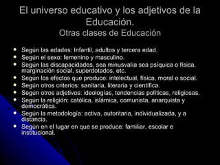 El universo educativo y los adjetivos de la Educación. Otras clases de Educación Según las edades: Infantil, adultos y tercera edad. Según el sexo: femenino y masculino. Según las discapacidades, sea minusvalía sea psíquica o física, marginación social, superdotados, etc.  Según los efectos que produce: intelectual, física, moral o social. Según otros criterios: sanitaria, literaria y científica. Según otros adjetivos: ideologías, tendencias políticas, religiosas. Según la religión: católica, islámica, comunista, anarquista y democrática. Según la metodología: activa, autoritaria, individualizada, y a distancia. Según en el lugar en que se produce: familiar, escolar e institucional.  