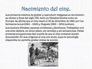Nacimiento del cine.
Los primeros intentos de grabar y reproducir imágenes en movimiento
se ubican a fines del siglo XIX, tanto en Estados Unidos como en
Europa. Se afirma que el cine nació el 28 de diciembre de 1895, por los
hermanos Louis (1864 – 1948) y Auguste (1862 – 1954) Lumiere.
Los Lumiere filmaban escenas cotidianas y familiares. Trabajaban con
una sola cámara, un único plano, sin montaje y sin actuaciones. Estas
primeras proyecciones dan cuenta de que el cine comenzó siendo
documental. En sus orígenes el cine era mudo, pues la tecnología
disponible no permitía grabar pistas de sonido.
 