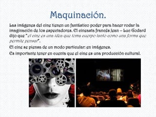 Maquinación.
Las imágenes del cine tienen un fantástico poder para hacer rodar la
imaginación de los espectadores. El cineasta francés Jean – Luc Godard
dijo que “el cine es una idea que toma cuerpo tanto como una forma que
permite pensar”.
El cine se piensa de un modo particular: en imágenes.
Es importante tener en cuenta que el cine es una producción cultural.
 
