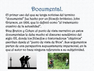 Documental.
El primer uso del que se tenga noticias del termino
“documental” fue hecho por un filosofo británico. John
Grierson, en 1926, que lo definió como “el tratamiento
creativo de la actualidad”.
Dice Breton y Cohen: el punto de vista narrativo en estos
documentales le debe mucho al discurso académico del
siglo XX, donde los filósofos o historiadores “objetivos”
escriben desde el “punto de vista de Dios”. Sus argumentos
parten de una perspectiva supuestamente impersonal, en la
que el autor no hace ninguna referencia a su subjetividad.
 