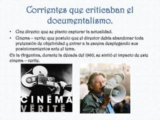 Corrientes que criticaban el
             documentalismo.
• Cine directo: que se planto capturar la actualidad.
• Cinema – verite: que postulo que el director debía abandonar toda
   pretensión de objetividad y entrar a la escena desplegando sus
   posicionamientos ante el tema.
En la Argentina, durante la década del 1960, se sintió el impacto de este
cinema – verite.
 