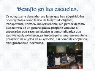 Desafío en las escuelas.
Es comenzar a desandar ese lugar que han adquirido los
documentales como la voz de la verdad: objetiva,
transparente, univoca, incuestionable. Sin perder de vista
que se trata de un genero que se propone vincular al
espectador con acontecimientos y personalidades que
afectivamente existieron, es insoslayable tener en cuenta la
presencia de sujetos en su relación, así como de conflictos,
ambigüedades e incertezas.
 