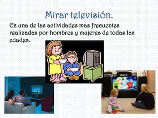 Mirar televisión.
Es una de las actividades mas frecuentes
realizadas por hombres y mujeres de todas las
edades.
 