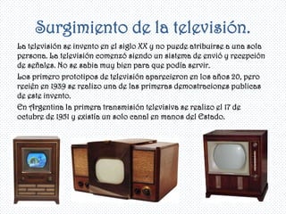 Surgimiento de la televisión.
La televisión se invento en el siglo XX y no puede atribuirse a una sola
persona. La televisión comenzó siendo un sistema de envió y recepción
de señales. No se sabia muy bien para que podía servir.
Los primero prototipos de televisión aparecieron en los años 20, pero
recién en 1939 se realizo una de las primeras demostraciones publicas
de este invento.
En Argentina la primera transmisión televisiva se realizo el 17 de
octubre de 1951 y existía un solo canal en manos del Estado.
 