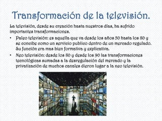 Transformación de la televisión.
La televisión, desde su creación hasta nuestros días, ha sufrido
importantes transformaciones.
• Paleo televisión: es aquella que va desde los años 50 hasta los 80 y
   se concibe como un servicio publico dentro de un mercado regulado.
   Su función era mas bien formativa y explicativa.
• Neo televisión: desde los 80 y desde los 90 las transformaciones
   tecnológicas sumadas a la desregulación del mercado y la
   privatización de muchos canales dieron lugar a la neo televisión.
 