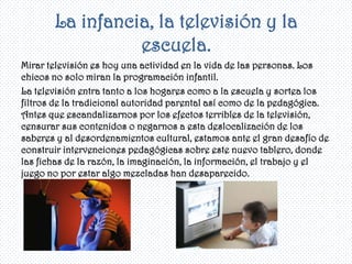 La infancia, la televisión y la
                 escuela.
Mirar televisión es hoy una actividad en la vida de las personas. Los
chicos no solo miran la programación infantil.
La televisión entra tanto a los hogares como a la escuela y sortea los
filtros de la tradicional autoridad parental así como de la pedagógica.
Antes que escandalizarnos por los efectos terribles de la televisión,
censurar sus contenidos o negarnos a esta deslocalización de los
saberes y al desordenamientos cultural, estamos ante el gran desafío de
construir intervenciones pedagógicas sobre este nuevo tablero, donde
las fichas de la razón, la imaginación, la información, el trabajo y el
juego no por estar algo mezcladas han desaparecido.
 