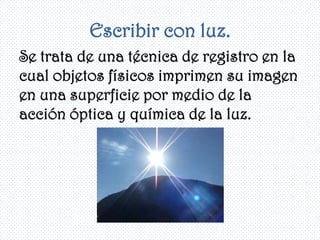 Escribir con luz.
Se trata de una técnica de registro en la
cual objetos físicos imprimen su imagen
en una superficie por medio de la
acción óptica y química de la luz.
 