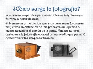 ¿Cómo surge la fotografía?
Los primeros aparatos para sacar fotos se inventaron en
Europa, a partir de 1820.
Si bien en un principio los aparatos para sacar fotos eran
muy caros, la obtención de imágenes era un lujo mas o
menos accesible al común de la gente. Muchos autores
destacan a la fotografía como el primer medio que permitió
democratizar las imágenes visuales.
 