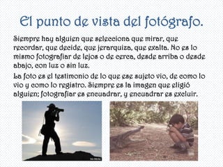 El punto de vista del fotógrafo.
Siempre hay alguien que selecciona que mirar, que
recordar, que decide, que jerarquiza, que exalta. No es lo
mismo fotografiar de lejos o de cerca, desde arriba o desde
abajo, con luz o sin luz.
La foto es el testimonio de lo que ese sujeto vio, de como lo
vio y como lo registro. Siempre es la imagen que eligió
alguien; fotografiar es encuadrar, y encuadrar es excluir.
 