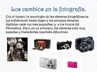 Los cambios en la fotografía.
Con el tiempo, la tecnología de las cámaras fotográficas se
fue sofisticando hasta llegar a las actuales cámaras
digitales, cada vez mas pequeñas, y a los trucos del
Photoshop. Pero, en un principio, las cámaras eran muy
pesadas y trasladarlas resultaba dificultoso.
 