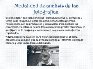 Modalidad de análisis de las
              fotografías.
Es considerar sus características internas, relativas al contenido y
forma de la imagen, así como los condicionamientos externos,
relacionados con su producción y circulación. Para analizar las
características internas de una foto es necesario prestar atención a lo
que figura en la imagen y a la manera en la que esas cosas fueron
registradas.
Además hay otra cuestión para mirar con detenimiento: el corte
espacial, que es aquel que se produce cuando el fotógrafo dispara la
cámara y toma un fragmento del mundo.
 
