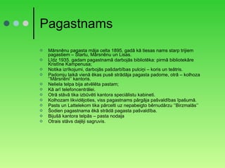 Pagastnams Mārsnēnu pagasta māja celta 1895. gadā kā tiesas nams starp trijiem pagastiem – Startu, Mārsnēnu un Lisas. Līdz 1935. gadam pagastnamā darbojās bibliotēka: pirmā bibliotekāre Kristīne Kampenusa; Notika izrīkojumi, darbojās pašdarbības pulciņi – koris un teātris. Padomju laikā vienā ēkas pusē strādāja pagasta padome, otrā – kolhoza ‘’Mārsnēni’’ kantoris. Neliela telpa bija atvēlēta pastam; Kā arī telefoncentrālei. Otrā stāvā tika izbūvēti kantora speciālistu kabineti. Kolhozam likvidējoties, viss pagastnams pārgāja pašvaldības īpašumā. Pasts un Lattelekom tika pārcelti uz nepabeigto bērnudārzu ‘’Birzmalās’’ Šodien pagastnama ēkā strādā pagasta pašvaldība. Bijušā kantora telpās – pasta nodaļa Otrais stāvs daļēji sagruvis. 